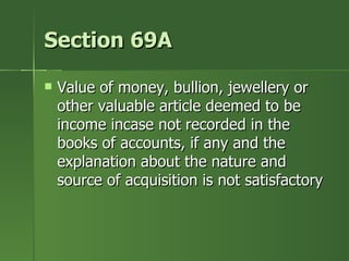 Section 69A

   Value of money, bullion, jewellery or
    other valuable article deemed to be
    income incase not recorded in the
    books of accounts, if any and the
    explanation about the nature and
    source of acquisition is not satisfactory
 