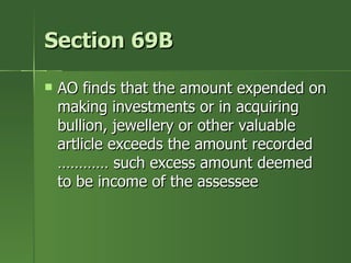 Section 69B

   AO finds that the amount expended on
    making investments or in acquiring
    bullion, jewellery or other valuable
    artlicle exceeds the amount recorded
    ………… such excess amount deemed
    to be income of the assessee
 