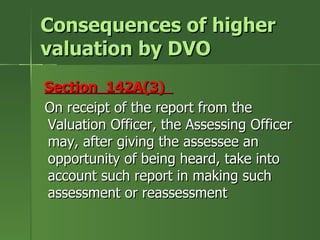 Consequences of higher
valuation by DVO
Section 142A(3)
On receipt of the report from the
Valuation Officer, the Assessing Officer
may, after giving the assessee an
opportunity of being heard, take into
account such report in making such
assessment or reassessment
 