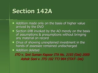 Section 142A
 Addition made only on the basis of higher value
  arrived by the DVO
 Section 69B invoked by the AO merely on the basis
  of assumptions & presumptions without bringing
  any material on record
 Onus of showing unexplained investment in the
  hands of assessee remained undischarged
 Addition deleted

 ITO v. Smt Suman Kapoor ITA No. 2193 (Del) 2009
      Ashok Soni v. ITO 102 TTJ 964 (ITAT- Del)
 