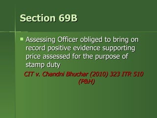 Section 69B

   Assessing Officer obliged to bring on
    record positive evidence supporting
    price assessed for the purpose of
    stamp duty
CIT v. Chandni Bhuchar (2010) 323 ITR 510
                   (P&H)
 