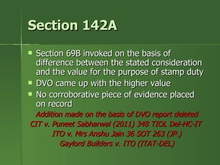 Section 142A
   Section 69B invoked on the basis of
    difference between the stated consideration
    and the value for the purpose of stamp duty
   DVO came up with the higher value
   No corroborative piece of evidence placed
    on record
  Addition made on the basis of DVO report deleted
CIT v. Puneet Sabharwal (2011) 348 TIOL Del-HC-IT
       ITO v. Mrs Anshu Jain 36 SOT 263 (JP.)
         Gaylord Builders v. ITO (ITAT-DEL)
 