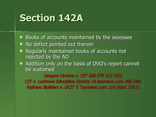 Section 142A
   Books of accounts maintained by the assessee
   No defect pointed out therein
   Regularly maintained books of accounts not
    rejected by the AO
   Addition only on the basis of DVO’s report cannot
    be sustained
              Sargam Cinema v. CIT 328 ITR 513 (SC)
    CIT v. Lucknow Education Society 10 taxmann.com 260 (All)
     Rajhans Builders v. DCIT 5 Taxmann.com 116 (Ahd. ITAT)
 