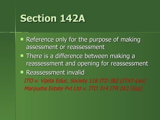 Section 142A
   Reference only for the purpose of making
    assessment or reassessment
   There is a difference between making a
    reassessment and opening for reassessment
   Reassessment invalid
    ITO v. Vijeta Educ. Society 118 ITD 382 (ITAT-Lko)
    Manjusha Estate Pvt Ltd v. ITO 314 ITR 263 (Guj)
 