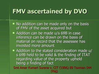 FMV ascertained by DVO
   No addition can be made only on the basis
    of FMV of the asset acquired but
   Addition can be made u/s 69B in case
    inference can be drawn on the basis of
    material on record that the assessee has
    invested more amount
   Addition to the stated consideration made u/
    s 69B held to be valid & the finding of ITAT
    regarding value of the property upheld
    being a finding of fact
Smt Amar Kumari Surana v. CIT (1996) 89 Taxman 544
                        (Raj)
 