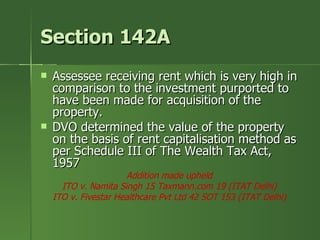 Section 142A
   Assessee receiving rent which is very high in
    comparison to the investment purported to
    have been made for acquisition of the
    property.
   DVO determined the value of the property
    on the basis of rent capitalisation method as
    per Schedule III of The Wealth Tax Act,
    1957
                      Addition made upheld
      ITO v. Namita Singh 15 Taxmann.com 19 (ITAT Delhi)
    ITO v. Fivestar Healthcare Pvt Ltd 42 SOT 153 (ITAT Delhi)
 