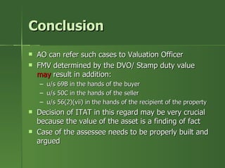 Conclusion
   AO can refer such cases to Valuation Officer
   FMV determined by the DVO/ Stamp duty value
    may result in addition:
    –   u/s 69B in the hands of the buyer
    –   u/s 50C in the hands of the seller
    –   u/s 56(2)(vii) in the hands of the recipient of the property
   Decision of ITAT in this regard may be very crucial
    because the value of the asset is a finding of fact
   Case of the assessee needs to be properly built and
    argued
 