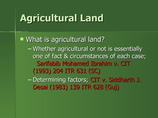 Agricultural Land

   What is agricultural land?
    – Whether agricultural or not is essentially
      one of fact & circumstances of each case;
       Sarifabib Mohamed Ibrahim v. CIT
      (1993) 204 ITR 631 (SC)
    – Determining factors; CIT v. Siddharth J.
      Desai (1983) 139 ITR 628 (Guj)
 