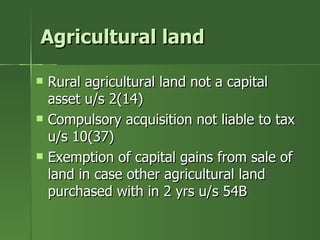 Agricultural land

   Rural agricultural land not a capital
    asset u/s 2(14)
   Compulsory acquisition not liable to tax
    u/s 10(37)
   Exemption of capital gains from sale of
    land in case other agricultural land
    purchased with in 2 yrs u/s 54B
 