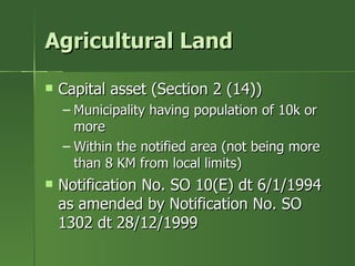 Agricultural Land

   Capital asset (Section 2 (14))
    – Municipality having population of 10k or
      more
    – Within the notified area (not being more
      than 8 KM from local limits)
   Notification No. SO 10(E) dt 6/1/1994
    as amended by Notification No. SO
    1302 dt 28/12/1999
 