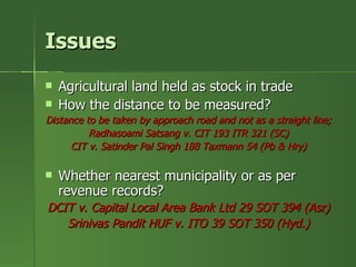 Issues
   Agricultural land held as stock in trade
   How the distance to be measured?
Distance to be taken by approach road and not as a straight line;
          Radhasoami Satsang v. CIT 193 ITR 321 (SC)
      CIT v. Satinder Pal Singh 188 Taxmann 54 (Pb & Hry)

   Whether nearest municipality or as per
    revenue records?
DCIT v. Capital Local Area Bank Ltd 29 SOT 394 (Asr)
   Srinivas Pandit HUF v. ITO 39 SOT 350 (Hyd.)
 