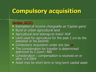 Compulsory acquisition
Section 10(37)
 Exemption of income chargeable as ‘Capital gains’
 Rural or urban agricultural land
 Agricultural land belongs to Indvl/ HUF
 Land used for agriculture for the past 2 yrs by the
  assessee or his parents
 Compulsory acquisition under any law or
 The consideration for transfer is determined/
  approved by C.Govt./ RBI
 Consideration / compensation is received on or
  after 1/4/2004
 Asset may be short term or long term capital asset
 