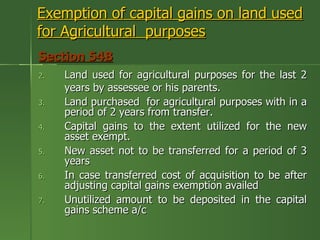 Exemption of capital gains on land used
for Agricultural purposes
Section 54B
2.   Land used for agricultural purposes for the last 2
     years by assessee or his parents.
3.   Land purchased for agricultural purposes with in a
     period of 2 years from transfer.
4.   Capital gains to the extent utilized for the new
     asset exempt.
5.   New asset not to be transferred for a period of 3
     years
6.   In case transferred cost of acquisition to be after
     adjusting capital gains exemption availed
7.   Unutilized amount to be deposited in the capital
     gains scheme a/c
 