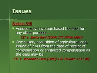 Issues
Section 54B
 Vendee may have purchased the land for
  any other purpose
      CIT v. Savita Rani (2004) 270 ITR40 (P&H)
   Compulsory acquisition of agricultural land;
    Period of 2 yrs from the date of receipt of
    compensation or enhanced compensation as
    the case may be
CIT v. Janardhan Dass (2008) 170 Taxman 113 ( All)
 