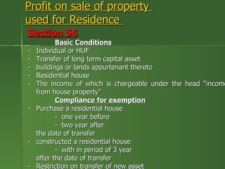 Profit on sale of property
used for Residence
Section 54
           Basic Conditions
-   Individual or HUF
-   Transfer of long term capital asset
-   buildings or lands appurtenant thereto
-   Residential house
-   The income of which is chargeable under the head “income
    from house property”
           Compliance for exemption
-   Purchase a residential house
           - one year before
           - two year after
    the date of transfer
-   constructed a residential house
           - with in period of 3 year
    after the date of transfer
-   Restriction on transfer of new asset
 