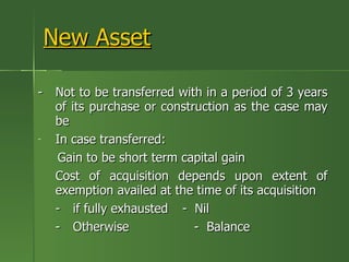 New Asset

- Not to be transferred with in a period of 3 years
  of its purchase or construction as the case may
  be
- In case transferred:
  Gain to be short term capital gain
  Cost of acquisition depends upon extent of
  exemption availed at the time of its acquisition
  - if fully exhausted - Nil
  - Otherwise              - Balance
 