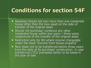 Conditions for section 54F
   Assessee should not own more than one residential
    house other than the new asset on the date of
    transfer of the original asset
   Should not purchase/ construct any other
    residential house within two years / three years
    respectively of the transfer of the original asset
   Restriction only for RH where income chargeable
    under the head “Income from house property”
   New asset not to be transferred before three years
    from the date of its purchase/ construction, in case
    transferred LTCG exempted earlier to be taxed in
    the year of sale
 