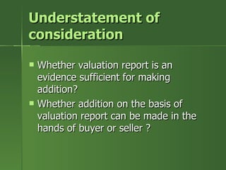 Understatement of
consideration

   Whether valuation report is an
    evidence sufficient for making
    addition?
   Whether addition on the basis of
    valuation report can be made in the
    hands of buyer or seller ?
 