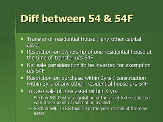 Diff between 54 & 54F
   Transfer of residential house ; any other capital
    asset
   Restriction on ownership of one residential house at
    the time of transfer u/s 54F
   Net sale consideration to be invested for exemption
    u/s 54F
   Restriction on purchase within 2yrs / construction
    within 3yrs of any other residential house u/s 54F
   In case sale of new asset within 3 yrs:
    – Section 54: Cost of acquisition of the asset to be adjusted
      with the amount of exemption availed
    – Section 54F: LTCG taxable in the year of sale of the new
      asset
 