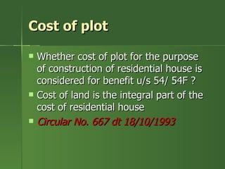 Cost of plot

   Whether cost of plot for the purpose
    of construction of residential house is
    considered for benefit u/s 54/ 54F ?
   Cost of land is the integral part of the
    cost of residential house
   Circular No. 667 dt 18/10/1993
 