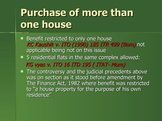 Purchase of more than
one house
   Benefit restricted to only one house
    KC Kaushik v. ITO (1990) 185 ITR 499 (Bom) not
    applicable being not on this issue
   5 residential flats in the same complex allowed:
    KG vyas v. ITO 16 ITD 195 ( ITAT- Mum)
   The controversy and the judicial precedents above
    was on section as it stood before amendment by
    The Finance Act, 1982 where benefit was restricted
    to “a house property for the purpose of his own
    residence”
 
