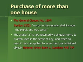 Purchase of more than
one house
   The General Clauses Act, 1897:
    Section 13(2): “words in the singular shall include
     the plural, and vice versa”
   The article “a” is not necessarily a singular term. It
    is often used in the sense of any, and when so
    used it may be applied to more than one individual
    object- National Union Bank v. Copeland 4NE 794
 