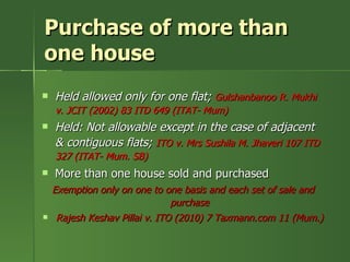 Purchase of more than
one house
   Held allowed only for one flat; Gulshanbanoo R. Mukhi
    v. JCIT (2002) 83 ITD 649 (ITAT- Mum)
   Held: Not allowable except in the case of adjacent
    & contiguous flats; ITO v. Mrs Sushila M. Jhaveri 107 ITD
    327 (ITAT- Mum. SB)
   More than one house sold and purchased
    Exemption only on one to one basis and each set of sale and
                                purchase
    Rajesh Keshav Pillai v. ITO (2010) 7 Taxmann.com 11 (Mum.)
 