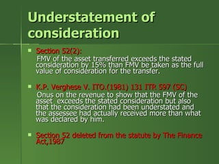 Understatement of
consideration
   Section 52(2):
    FMV of the asset transferred exceeds the stated
    consideration by 15% than FMV be taken as the full
    value of consideration for the transfer.

   K.P. Verghese V. ITO.(1981) 131 ITR 597 (SC)
    Onus on the revenue to show that the FMV of the
    asset exceeds the stated consideration but also
    that the consideration had been understated and
    the assessee had actually received more than what
    was declared by him.

   Section 52 deleted from the statute by The Finance
    Act,1987
 