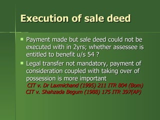 Execution of sale deed
   Payment made but sale deed could not be
    executed with in 2yrs; whether assessee is
    entitled to benefit u/s 54 ?
   Legal transfer not mandatory, payment of
    consideration coupled with taking over of
    possession is more important
    CIT v. Dr Laxmichand (1995) 211 ITR 804 (Bom)
    CIT v. Shahzada Begum (1988) 175 ITR 397(AP)
 