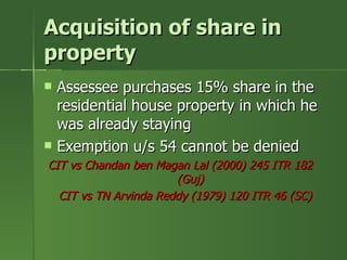 Acquisition of share in
property
   Assessee purchases 15% share in the
    residential house property in which he
    was already staying
   Exemption u/s 54 cannot be denied
CIT vs Chandan ben Magan Lal (2000) 245 ITR 182
                       (Guj)
  CIT vs TN Arvinda Reddy (1979) 120 ITR 46 (SC)
 