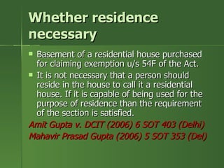 Whether residence
necessary
 Basement of a residential house purchased
  for claiming exemption u/s 54F of the Act.
 It is not necessary that a person should
  reside in the house to call it a residential
  house. If it is capable of being used for the
  purpose of residence than the requirement
  of the section is satisfied.
Amit Gupta v. DCIT (2006) 6 SOT 403 (Delhi)
Mahavir Prasad Gupta (2006) 5 SOT 353 (Del)
 