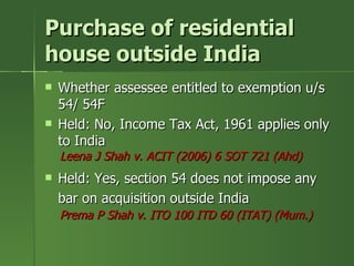 Purchase of residential
house outside India
   Whether assessee entitled to exemption u/s
    54/ 54F
   Held: No, Income Tax Act, 1961 applies only
    to India
    Leena J Shah v. ACIT (2006) 6 SOT 721 (Ahd)
   Held: Yes, section 54 does not impose any
    bar on acquisition outside India
    Prema P Shah v. ITO 100 ITD 60 (ITAT) (Mum.)
 