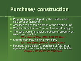 Purchase/ construction
   Property being developed by the builder under
    collaboration agreement
   Assessee to get some portion of the dwelling unit
   Whether time limit of 2 yrs or 3 yrs would apply ?
   The case would fall under purchase of property by
    way of construction
          ITO v. Abbas Ali Shiraz (2006) 5 SOT 422 (Bang.)
   Construction may be by a third party
          CIT v. Uma Budhia (2004) 141 Taxman 39 (Kol.)
   Payment to a builder for purchase of flat not an
    agreement of construction but sale by the builder
             PK Datta v. ITO 100 TTJ 133 (ITAT Pune)
 