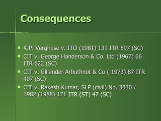 Consequences

   K.P. Verghese v. ITO (1981) 131 ITR 597 (SC)
   CIT v. George Handerson & Co. Ltd (1967) 66
    ITR 622 (SC)
   CIT v. Gillander Arbuthnot & Co ( 1973) 87 ITR
    407 (SC)
   CIT v. Rakesh Kumar, SLP (civil) No. 3330 /
    1982 (1988) 171 ITR (ST) 47 (SC)
 