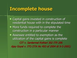 Incomplete house
   Capital gains invested in construction of
    residential house with in the stipulated time
   More funds required to complete the
    construction in a particular manner
   Assessee entitled to exemption as the
    utilization of the capital gains is complete
       CIT v. Sardarmal Kothari 302 ITR 286
Ajay Goyal v. ITO (ITA No 493 of 2004 dt 9-5-2005)
 