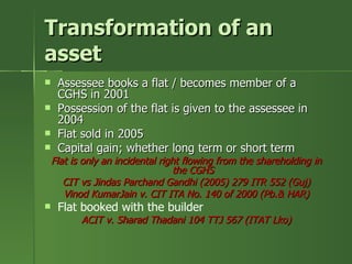 Transformation of an
asset
    Assessee books a flat / becomes member of a
     CGHS in 2001
    Possession of the flat is given to the assessee in
     2004
    Flat sold in 2005
    Capital gain; whether long term or short term
    Flat is only an incidental right flowing from the shareholding in
                                  the CGHS
       CIT vs Jindas Parchand Gandhi (2005) 279 ITR 552 (Guj)
       Vinod KumarJain v. CIT ITA No. 140 of 2000 (Pb.& HAR)
    Flat booked with the builder
           ACIT v. Sharad Thadani 104 TTJ 567 (ITAT Lko)
 