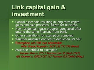 Link capital gain &
investment
   Capital asset sold resulting in long term capital
    gains and sale proceeds utilized for business.
   New residential house property purchased after
    getting the same financed from bank
   Other stipulations for exemption complied
   Whether assessee entitled to deduction u/s 54F
   Exemption u/s 54F not admissible
        Milan Sharad Ruparel v. ACIT 121 TTJ 770 (Mum)
   Assessee entitled to exempion
        Muneer Khan v. ITO 7 Taxmnn.com 30 (Hyd- ITAT)
    Ajit Vaswani v. (2001) CIT 117 Taxman 123 (Delhi) (Mag.)
 