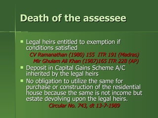 Death of the assessee

   Legal heirs entitled to exemption if
    conditions satisfied
     CV Ramanathan (1980) 155 ITR 191 (Madras)
      Mir Ghulam Ali Khan (1987)165 ITR 228 (AP)
   Deposit in Capital Gains Scheme A/C
    inherited by the legal heirs
   No obligation to utilize the same for
    purchase or construction of the residential
    house because the same is not income but
    estate devolving upon the legal heirs.
            Circular No. 743, dt 13-7-1989
 