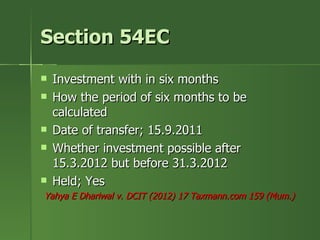 Section 54EC
   Investment with in six months
   How the period of six months to be
    calculated
   Date of transfer; 15.9.2011
   Whether investment possible after
    15.3.2012 but before 31.3.2012
   Held; Yes
Yahya E Dhariwal v. DCIT (2012) 17 Taxmann.com 159 (Mum.)
 