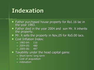 Indexation
   Father purchased house property for Rs1.16 lac in
    the year 1983.
   Father died in the year 2004 and son Mr. X inherits
    the property.
   Mr. X sells the property in Nov,05 for Rs5.00 lacs.
   Cost Inflation Index:
    –   1983-84:   116
    –   2004-05:   480
    –   2005-06:   497
   Taxability under the head capital gains:
    – Short term/ long term
    – Cost of acquisition
    – indexation
 