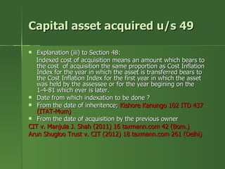 Capital asset acquired u/s 49

  Explanation (iii) to Section 48:
   Indexed cost of acquisition means an amount which bears to
   the cost of acquisition the same proportion as Cost Inflation
   Index for the year in which the asset is transferred bears to
   the Cost Inflation Index for the first year in which the asset
   was held by the assessee or for the year begining on the
   1-4-81 which ever is later.
 Date from which indexation to be done ?
 From the date of inheritence; Kishore Kanungo 102 ITD 437
   (ITAT-Mum)
 From the date of acquisition by the previous owner
CIT v. Manjula J. Shah (2011) 16 taxmann.com 42 (Bom.)
Arun Shugloo Trust v. CIT (2012) 18 taxmann.com 261 (Delhi)
 