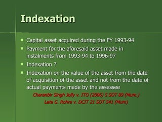 Indexation
   Capital asset acquired during the FY 1993-94
   Payment for the aforesaid asset made in
    instalments from 1993-94 to 1996-97
   Indexation ?
   Indexation on the value of the asset from the date
    of acquisition of the asset and not from the date of
    actual payments made by the assessee
      Charanbir Singh Jolly v. ITO (2006) 5 SOT 89 (Mum.)
           Lata G. Rohra v. DCIT 21 SOT 541 (Mum)
 