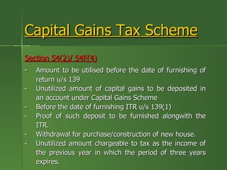 Capital Gains Tax Scheme
Section 54(2)/ 54F(4)
-   Amount to be utilised before the date of furnishing of
    return u/s 139
-   Unutilized amount of capital gains to be deposited in
    an account under Capital Gains Scheme
-   Before the date of furnishing ITR u/s 139(1)
-   Proof of such deposit to be furnished alongwith the
    ITR.
-   Withdrawal for purchase/construction of new house.
-   Unutilized amount chargeable to tax as the income of
    the previous year in which the period of three years
    expires.
 