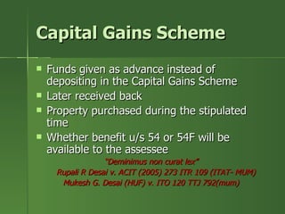 Capital Gains Scheme
   Funds given as advance instead of
    depositing in the Capital Gains Scheme
   Later received back
   Property purchased during the stipulated
    time
   Whether benefit u/s 54 or 54F will be
    available to the assessee
                  “Deminimus non curat lex”
     Rupali R Desai v. ACIT (2005) 273 ITR 109 (ITAT- MUM)
      Mukesh G. Desai (HUF) v. ITO 120 TTJ 792(mum)
 