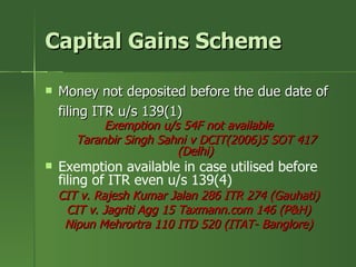 Capital Gains Scheme

   Money not deposited before the due date of
    filing ITR u/s 139(1)
            Exemption u/s 54F not available
       Taranbir Singh Sahni v DCIT(2006)5 SOT 417
                         (Delhi)
   Exemption available in case utilised before
    filing of ITR even u/s 139(4)
    CIT v. Rajesh Kumar Jalan 286 ITR 274 (Gauhati)
     CIT v. Jagriti Agg 15 Taxmann.com 146 (P&H)
     Nipun Mehrortra 110 ITD 520 (ITAT- Banglore)
 