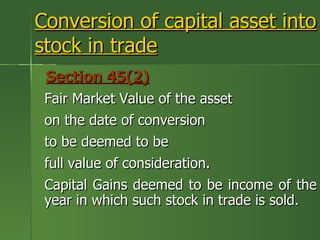 Conversion of capital asset into
stock in trade
 Section 45(2)
 Fair Market Value of the asset
 on the date of conversion
 to be deemed to be
 full value of consideration.
 Capital Gains deemed to be income of the
 year in which such stock in trade is sold.
 