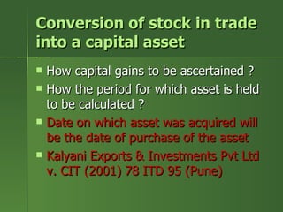 Conversion of stock in trade
into a capital asset
   How capital gains to be ascertained ?
   How the period for which asset is held
    to be calculated ?
   Date on which asset was acquired will
    be the date of purchase of the asset
   Kalyani Exports & Investments Pvt Ltd
    v. CIT (2001) 78 ITD 95 (Pune)
 
