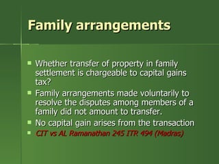 Family arrangements

   Whether transfer of property in family
    settlement is chargeable to capital gains
    tax?
   Family arrangements made voluntarily to
    resolve the disputes among members of a
    family did not amount to transfer.
   No capital gain arises from the transaction
   CIT vs AL Ramanathan 245 ITR 494 (Madras)
 