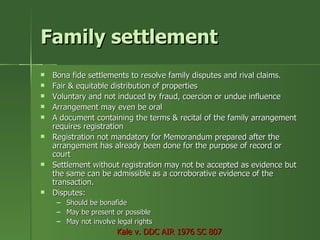 Family settlement
   Bona fide settlements to resolve family disputes and rival claims.
   Fair & equitable distribution of properties
   Voluntary and not induced by fraud, coercion or undue influence
   Arrangement may even be oral
   A document containing the terms & recital of the family arrangement
    requires registration
   Registration not mandatory for Memorandum prepared after the
    arrangement has already been done for the purpose of record or
    court
   Settlement without registration may not be accepted as evidence but
    the same can be admissible as a corroborative evidence of the
    transaction.
   Disputes:
     –   Should be bonafide
     –   May be present or possible
     –   May not involve legal rights
                         Kale v. DDC AIR 1976 SC 807
 