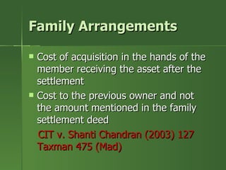 Family Arrangements

   Cost of acquisition in the hands of the
    member receiving the asset after the
    settlement
   Cost to the previous owner and not
    the amount mentioned in the family
    settlement deed
    CIT v. Shanti Chandran (2003) 127
    Taxman 475 (Mad)
 